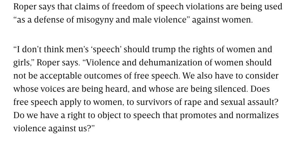 Roper says that claims of freedom of speech violations are being used “as a defense of misogyny and male violence” against women.

“I don’t think men’s ‘speech’ should trump the rights of women and girls,” Roper says. “Violence and dehumanization of women should not be acceptable outcomes of free speech. We also have to consider whose voices are being heard, and whose are being silenced. Does free speech apply to women, to survivors of rape and sexual assault? Do we have a right to object to speech that promotes and normalizes violence against us?”