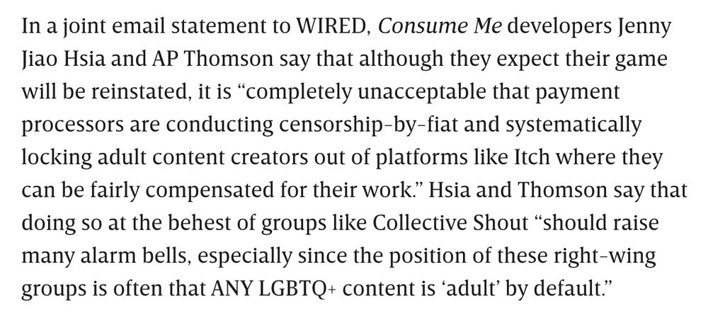 In a joint email statement to WIRED, Consume Me developers Jenny Jiao Hsia and AP Thomson say that although they expect their game will be reinstated, it is “completely unacceptable that payment processors are conducting censorship-by-fiat and systematically locking adult content creators out of platforms like Itch where they can be fairly compensated for their work.” Hsia and Thomson say that doing so at the behest of groups like Collective Shout “should raise many alarm bells, especially since the position of these right-wing groups is often that ANY LGBTQ+ content is ‘adult’ by default.”