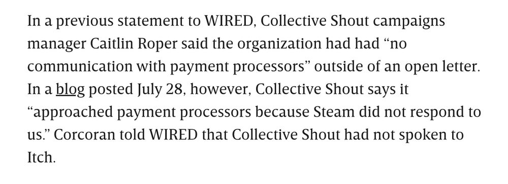In a previous statement to WIRED, Collective Shout campaigns manager Caitlin Roper said the organization had had “no communication with payment processors” outside of an open letter. In a blog posted July 28, however, Collective Shout says it “approached payment processors because Steam did not respond to us.” Corcoran told WIRED that Collective Shout had not spoken to Itch.