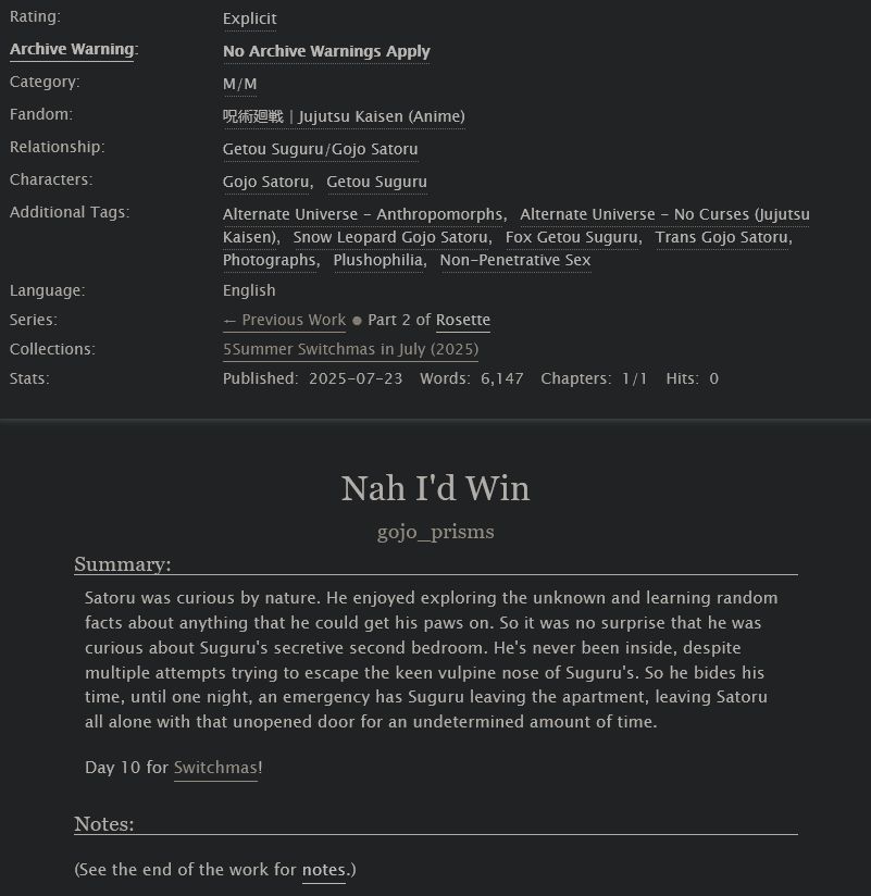 Screenshot of AO3 fanfiction.

Explicit; No Archive Warnings Apply; M/M; Jujutsu Kaisen; Getou Suguru/Gojo Satoru; Alternate Universe - Anthropomorphs, Alternate Universe - No Curses (Jujutsu Kaisen), Snow Leopard Gojo Satoru, Fox Getou Suguru, Trans Gojo Satoru, Photographs, Plushophilia, Non-Penetrative Sex; Published 2025-07-23; Words: 6,147; Chapters 1/1

Nah I'd Win
gojo_prisms

Summary:
Satoru was curious by nature. He enjoyed exploring the unknown and learning random facts about anything that he could get his paws on. So it was no surprise that he was curious about Suguru's secretive second bedroom. He's never been inside, despite multiple attempts trying to escape the keen vulpine nose of Suguru's. So he bides his time, until one night, an emergency has Suguru leaving the apartment, leaving Satoru all alone with that unopened door for an undetermined amount of time.

Day 10 for Switchmas!