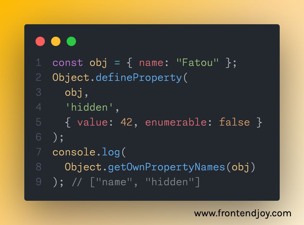 const obj = { name: "Fatou" }; Object.defineProperty(   obj,    'hidden',    { value: 42, enumerable: false } ); console.log(   Object.getOwnPropertyNames(obj) ); // ["name", "hidden"]