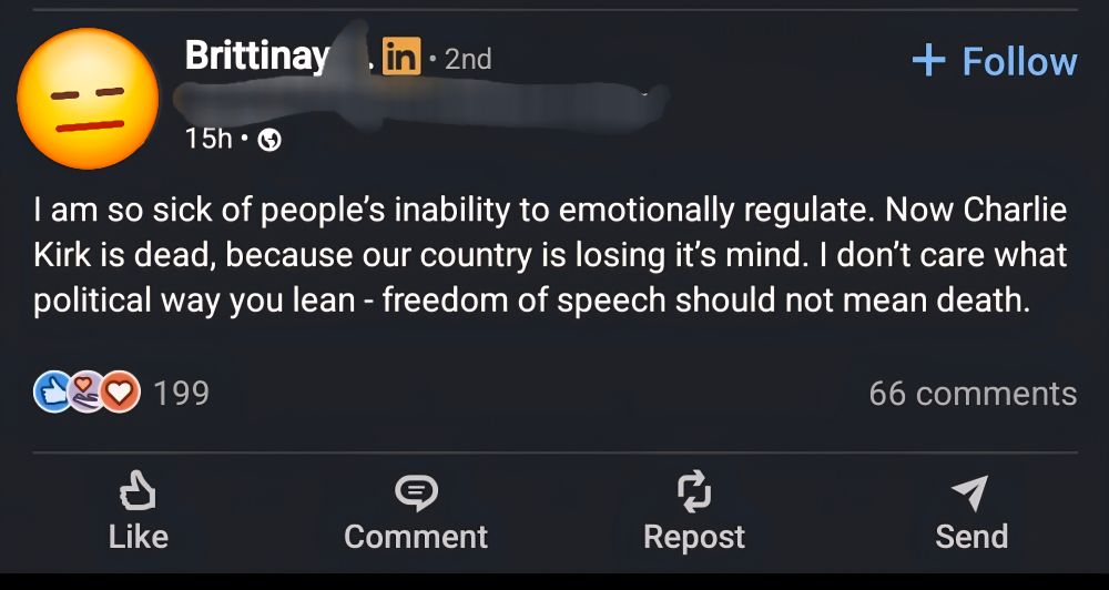 A linkedin post from a person named Brittinaaaaayyyy that reads:

I am so sick of people's inability to emotionally regulate. Now Charlie Kirk is dead, because our country is losing it's mind. I don't care what political way you lean- freedom of speech should not mean death.
