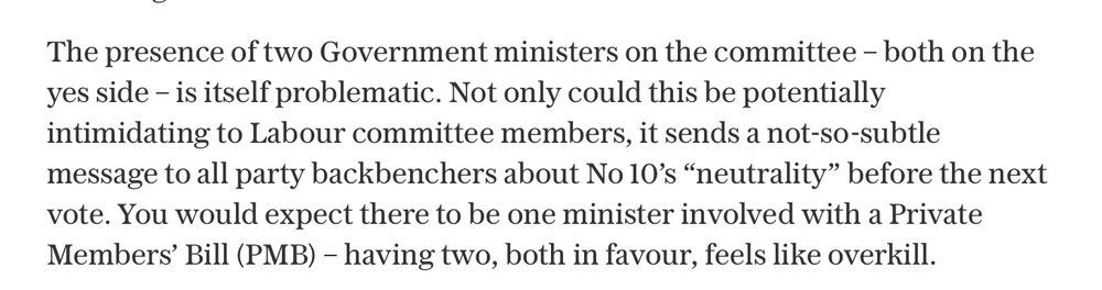 The presence of two Government ministers on the committee – both on the yes side – is itself problematic. Not only could this be potentially intimidating to Labour committee members, it sends a not-so-subtle message to all party backbenchers about No 10’s “neutrality” before the next vote. You would expect there to be one minister involved with a Private Members’ Bill (PMB) – having two, both in favour, feels like overkill.