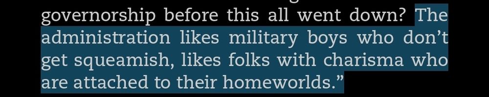 [...] governorship before this all went down? The administration likes military boys who don’t get squeamish, likes folks with charisma who are attached to their homeworlds.”