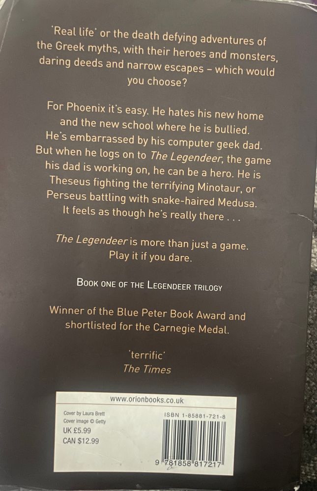 'Real life or the death defying adventures of the Greek myths, with their heroes and monsters, daring deeds and narrow escapes - which would you choose?
For Phoenix it's easy. He hates his new home and the new school where he is bullied.
He's embarrassed by his computer geek dad.
But when he logs on to The Legendeer, the game his dad is working on, he can be a hero. He is Theseus fighting the terrifying Minotaur, or Perseus battling with snake-haired Medusa.
It feels as though he's really there ...
The Legendeer is more than just a game.
Play it if you dare.
BOOK ONE OF THE LEGENDEER TRILOGY
Winner of the Blue Peter Book Award and shortlisted for the Carnegie Medal.
'terrific’
The Times