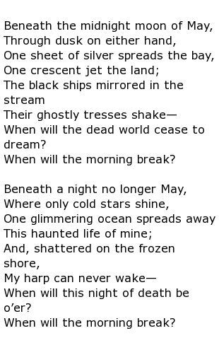 Beneath the midnight moon of May, Through dusk on either hand, One sheet of silver spreads the bay, One crescent jet the land;
The black ships mirrored in the stream
Their ghostly tresses shake—
When will the dead world cease to dream?
When will the morning break?
Beneath a night no longer May, Where only cold stars shine,
One glimmering ocean spreads away
This haunted life of mine;
And, shattered on the frozen shore,
My harp can never wake—
When will this night of death be o'er?
When will the morning break?

By William Winter
