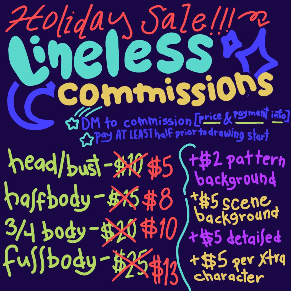 Until January 1st is a holiday sale for my lineless commissions! You must direct message to commission and obtain price and payment information. AT LEAST half must be paid before the
commission is started. Here are the prices:

Head/bust was $10, now $5.
Halfbody was $15, now $8
3/4 body was $20, now $10
Fullbody was $25, now $13

A pattern background is an extra $2
A scene background is an extra $5
A detailed character and/or background is an extra $5
Every additional character is $5

Artist will draw pretty much ANYTHING, but has a right to decline if need be!