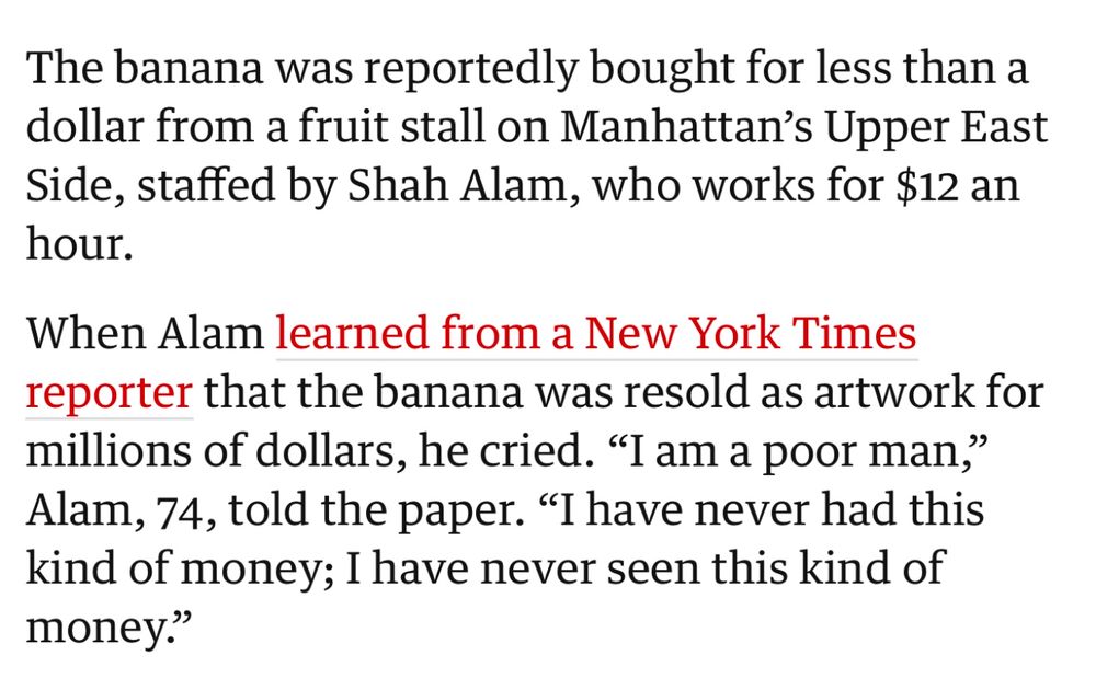 A screen-cap from a section in this article in The Guardian reads:

The banana was reportedly bought for less than a dollar from a fruit stall on Manhattan's Upper East Side, staffed by Shah Alam, who works for $12 an hour.

When Alam learned from a New York Times reporter that the banana was resold as artwork for millions of dollars, he cried. "I am a poor man," Alam, 74, told the paper. "I have never had this kind of money; I have never seen this kind of money."