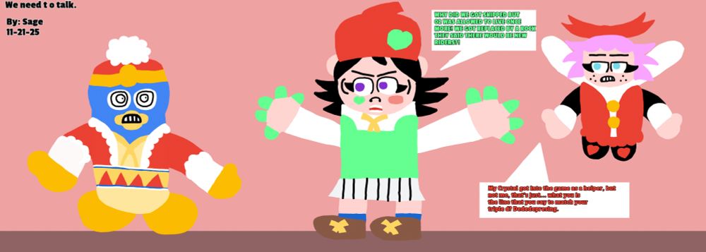 Adeleine: WHY WE GOT SKIPPED 02 WAS ALLOWED TO LIVE ONCE MORE?! WE GOT REPLACED BY A ROCK AND THEY SAID THERE WOULD BE NEW RIDERS! 

Ribbon: My Crystal got into the game as a helper but not me, that's just... what is the line you say to match your triplde D's? Dededepressing. 
