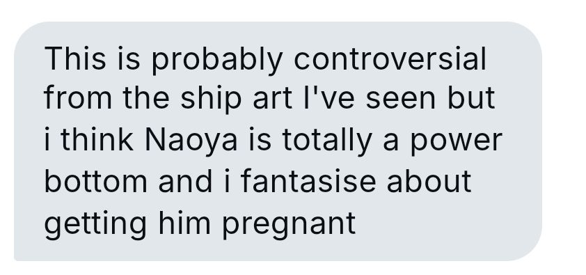 This is probably controversial from the ship art I've seen but i think Naoya is totally a power bottom and i fantasise about getting him pregnant