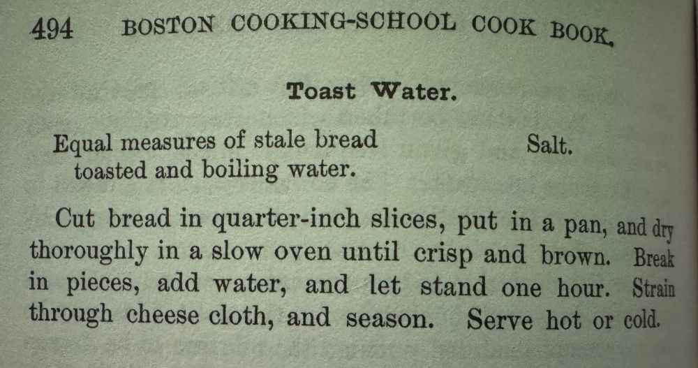 A recipe for "Toast Water" from Fannie Farmer's cookbook. It calls for equal measures of stale bread toasted and boiling water, and salt: "Cut bread in quarter-inch slices, put in a pan, and dry thoroughly in a slow oven until crisp and brown. Break in pieces, add water, and let stand one hour. Strain through cheese cloth, and season. Serve hot or cold."