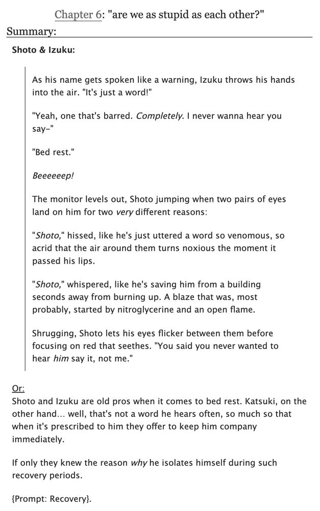 Chapter 6: "are we as stupid as each other?"
Summary:

Shoto & Izuku:

As his name gets spoken like a warning, Izuku throws his hands into the air. "It's just a word!"

"Yeah, one that's barred. Completely. I never wanna hear you say-"

"Bed rest."

*Beeeeeep!*

The monitor levels out, Shoto jumping when two pairs of eyes land on him for two very different reasons:

"Shoto," hissed, like he's just uttered a word so venomous, so acrid that the air around them turns noxious the moment it passed his lips.

"Shoto," whispered, like he's saving him from a building seconds away from burning up. A blaze that was, most probably, started by nitroglycerine and an open flame.

Shrugging, Shoto lets his eyes flicker between them before focusing on red that seethes. "You said you never wanted to hear him say it, not me."

***

Or:
Shoto and Izuku are old pros when it comes to bed rest. Katsuki, on the other hand… well, that's not a word he hears often, so much so that when it's prescribed to him they offer to keep him company immediately.

If only they knew the reason why he isolates himself during such recovery periods.

{Prompt: Recovery}.