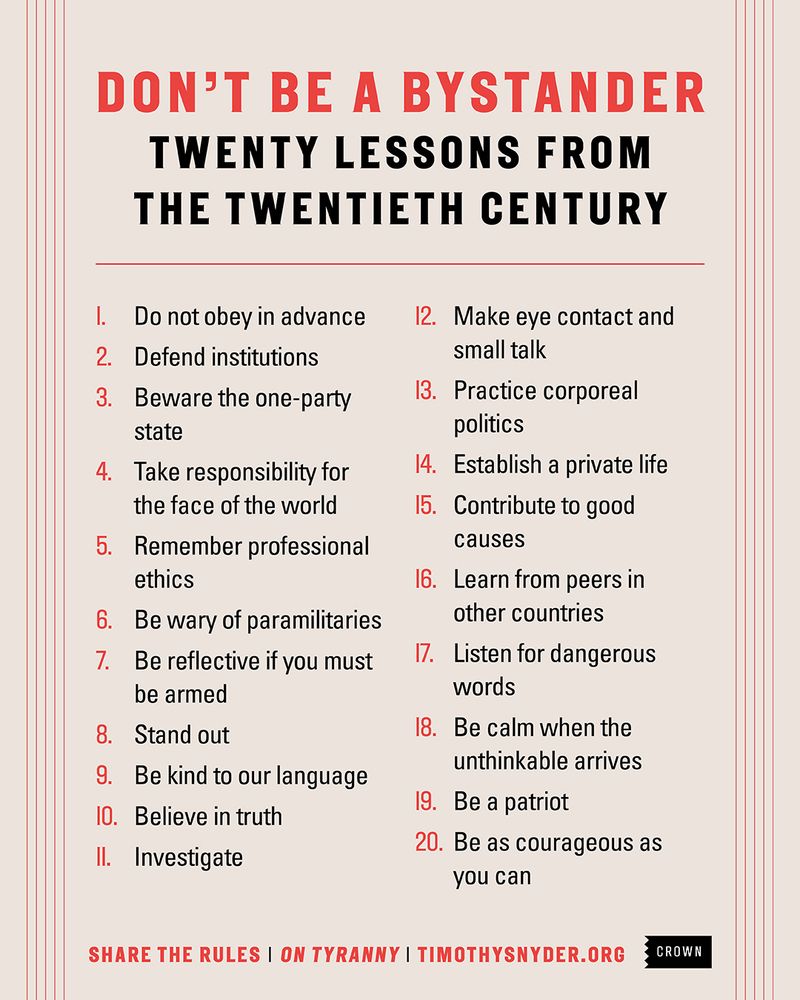 DON'T BE A BYSTANDER TWENTY LESSONS FROM THE TWENTIETH CENTURY
I.  Do not obey in advance
2. Defend institutions
3. Beware the one-party state
4. Take responsibility for the face of the world
5. Remember professional ethics
6. Be wary of paramilitaries
7. Be reflective if you must be armed
8. Stand out
9. Be kind to our language
10. Believe in truth
11. Investigate
12. Make eye contact and small talk
13. Practice corporeal politics
14. Establish a private life
15. Contribute to good causes
16. Learn from peers in other countries
17. Listen for dangerous words
18. Be calm when the unthinkable arrives
19. Be a patriot
20. Be as courageous as you can

SHARE THE RULES I ON TYRANNY I TIMOTHYSNYDER.ORG
CROWN