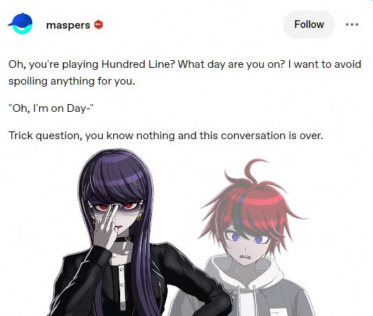 (Hiruko) Oh, you're playing hundred line? What day are you on? I want to avoid spoiling anything for you.

(Takumi) I'm on day--

(Hiruko) Trick question, you know nothing and this conversation is over.