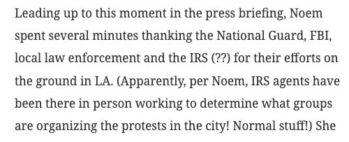 Leading up to this moment in the press briefing, Noem spent several minutes thanking the National Guard, FBI, local law enforcement and the IRS (??) for their efforts on the ground in LA. (Apparently, per Noem, IRS agents have been there in person working to determine what groups are organizing the protests in the city! Normal stuff!)