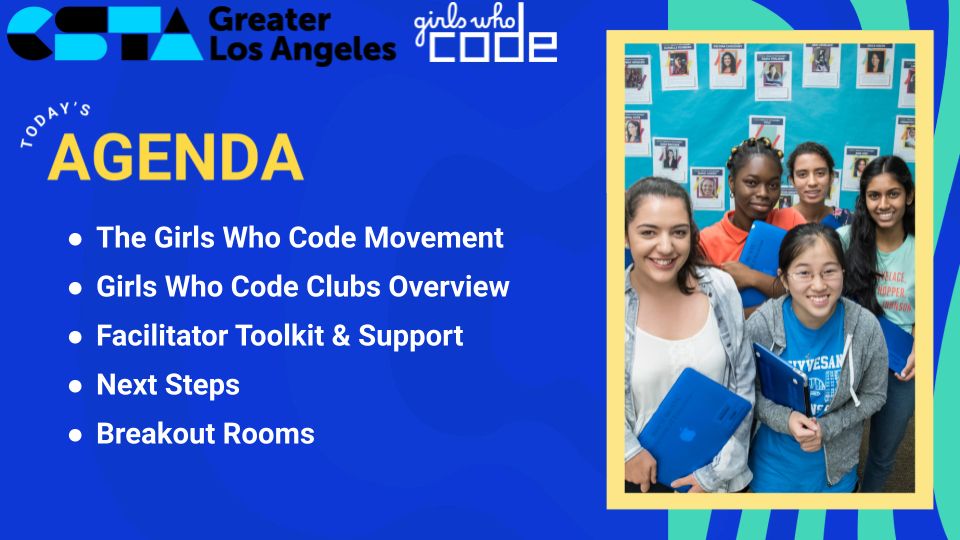 CSTA Greater Los Angeles welcomes Girls Who Code
The Girls Who Code Movement
Girls Who Code Clubs Overview
Facilitator Toolkit & Support
Next Steps
Breakouts
