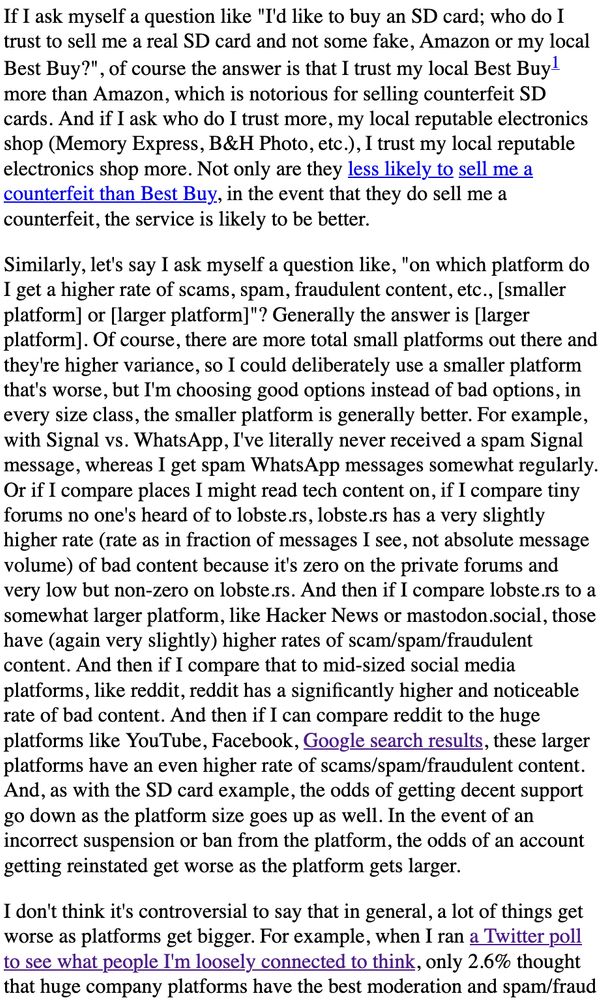 f I ask myself a question like "I'd like to buy an SD card; who do I trust to sell me a real SD card and not some fake, Amazon or my local Best Buy?", of course the answer is that I trust my local Best Buy1 more than Amazon, which is notorious for selling counterfeit SD cards. And if I ask who do I trust more, my local reputable electronics shop (Memory Express, B&H Photo, etc.), I trust my local reputable electronics shop more. Not only are they less likely to sell me a counterfeit than Best Buy, in the event that they do sell me a counterfeit, the service is likely to be better.

Similarly, let's say I ask myself a question like, "on which platform do I get a higher rate of scams, spam, fraudulent content, etc., [smaller platform] or [larger platform]"? Generally the answer is [larger platform]. Of course, there are more total small platforms out there and they're higher variance, so I could deliberately use a smaller platform that's worse, but I'm choosing good options instead of...