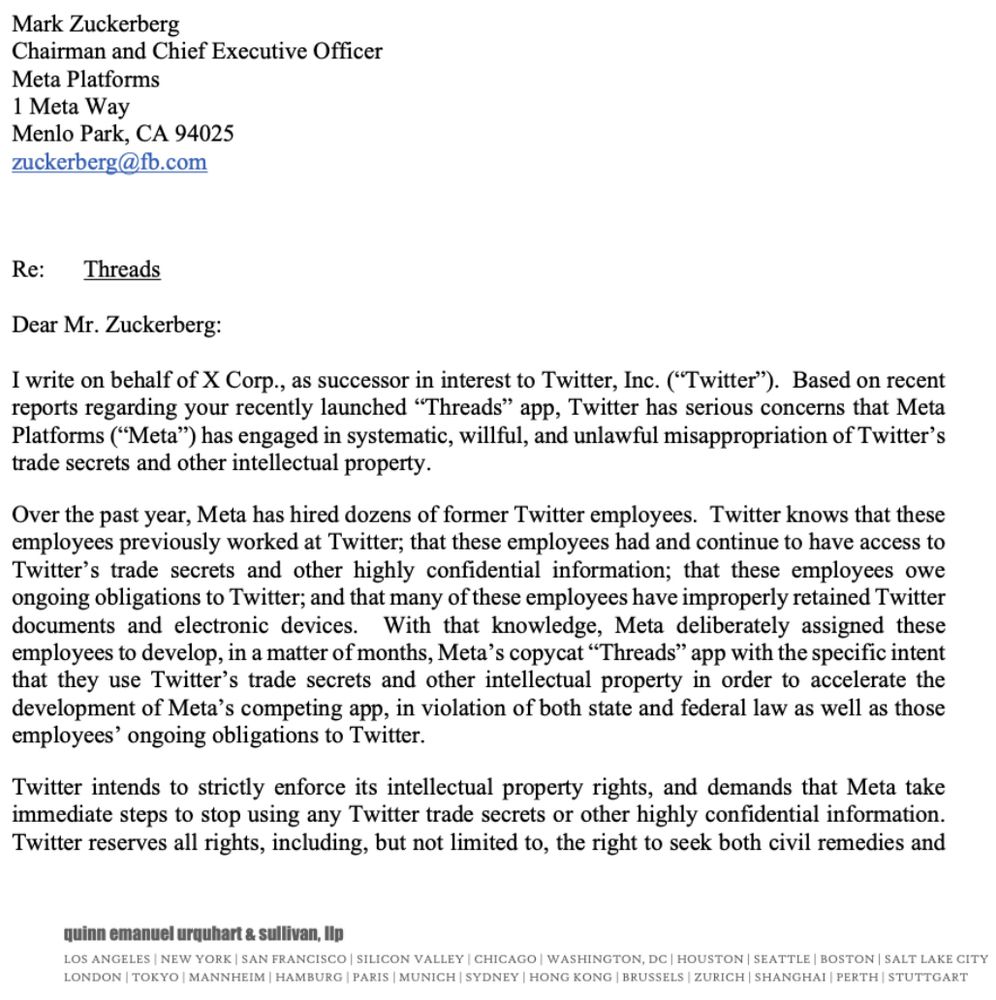Dear Mr. Zuckerberg:

I write on behalf of X Corp., as successor in interest to Twitter, Inc. ("Twitter"). Based on recent reports regarding your recently launched "Threads" app, Twitter has serious concerns that Meta Platforms ("Meta") has engaged in systematic, willful, and unlawful misappropriation of Twitter's trade secrets and other intellectual property.

Over the past year, Meta has hired dozens of former Twitter employees. Twitter knows that these employees previously worked at Twitter; that these employees had and continue to have access to Twitter’s trade secrets and other highly confidential information; that these employees owe ongoing obligations to Twitter; and that many of these employees have improperly retained Twitter documents and electronic devices. With that knowledge, Meta deliberately assigned these employees to develop, in a matter of months, Meta’s copycat “Threads” app with the specific intent that they use Twitter’s trade secrets and other intellectual pro...