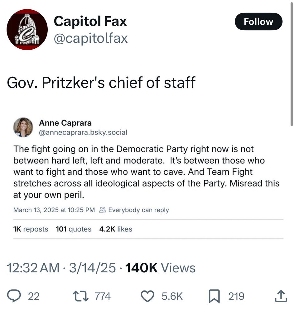 • @capitolfax quote post:

Gov. Pritzker's chief of staff

• Quoted post from Anne Caprara @annecaprara.bsky.social:

The fight going on in the Democratic Party right now is not between hard left, left and moderate. It's between those who want to fight and those who want to cave. And Team Fight stretches across all ideological aspects of the Party. Misread this at your own peril.

March 13, 2025 at 10:25 PM