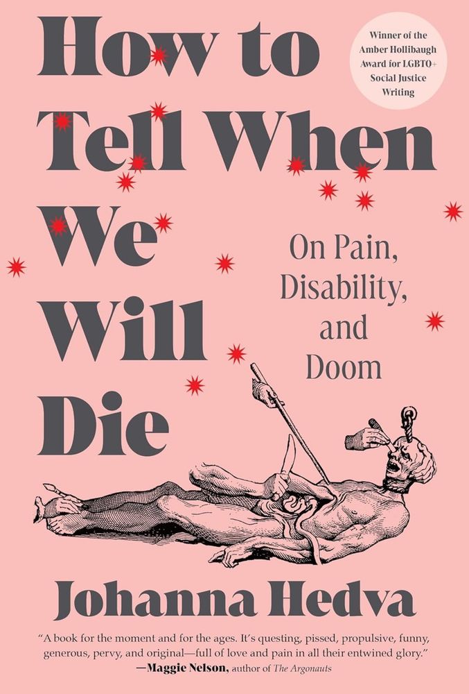 Winner of the
Amber Hollibaugh
Award for LGBTO+
Social Justice
Writing

How to Tell When We Will Die 

On Pain, Disability, and Doom

Johanna Hedva

"A book for the moment and for the ages. It's questing, pissed, propulsive, funny, generous, pervy, and original—full of love and pain in all their entwined glory."
-Maggie Nelson, author of The Argonauts