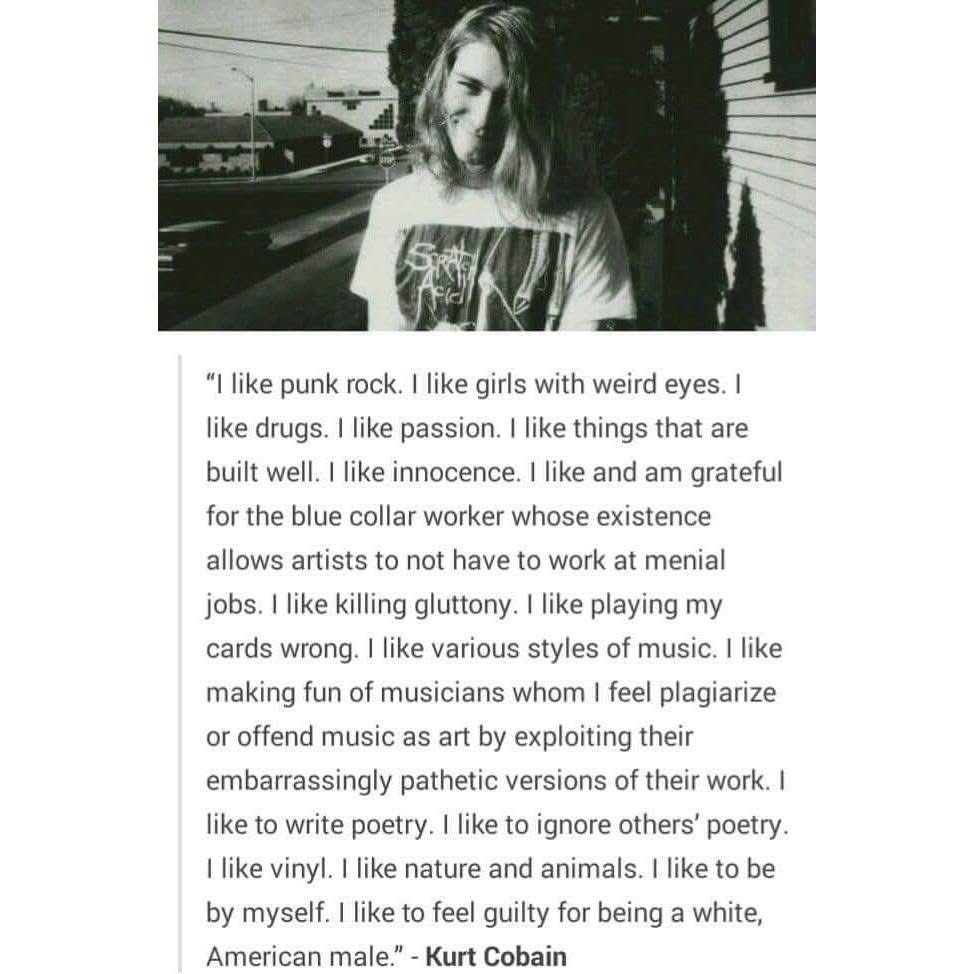 "I like punk rock. I like girls with weird eyes. I like drugs. I like passion. I like things that are built well. I like innocence. I like and am grateful for the blue collar worker whose existence
allows artists to not have to work at menial jobs. I like killing gluttony. I like playing my cards wrong. I like various styles of music. I like making fun of musicians whom I feel plagiarize or offend music as art by exploiting their embarrassingly pathetic versions of their work. I like to write poetry. I like to ignore others' poetry.
I like vinyl. I like nature and animals. I like to be by myself. I like to feel guilty for being a white, American male." - Kurt Cobain