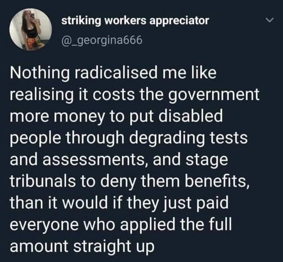 Nothing radicalised me like realising it costs the government more money to put disabled people through degrading tests and assessments, and stage tribunals to deny them benefits, than it would if they just paid everyone who applied the full amount straight up