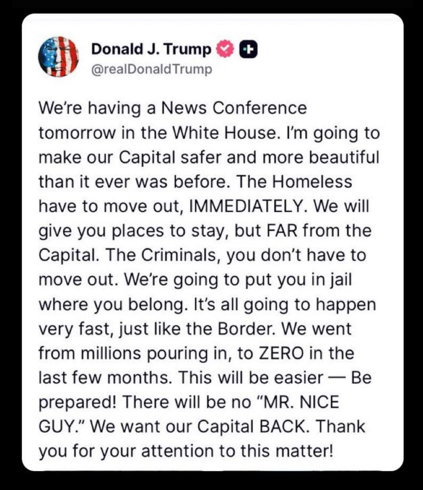 We're having a News Conference tomorrow in the White House. I'm going to make our Capital safer and more beautiful than it ever was before. The Homeless have to move out, IMMEDIATELY. We will give you places to stay, but FAR from the Capital. The Criminals, you don't have to move out. We're going to put you in jail where you belong. It's all going to happen very fast, just like the Border. We went from millions pouring in, to ZERO in the last few months. This will be easier — Be prepared! There will be no "MR. NICE GUY." We want our Capital BACK. Thank you for your attention to this matter!