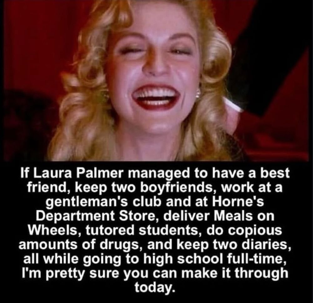 If Laura Palmer managed to have a best friend, keep two boyfriends, work at a gentleman's club and at Horne's Department Store, deliver Meals on Wheels, tutored students, do copious amounts of drugs, and keep two diaries, all while going to high school full-time, I'm pretty sure you can make it through today.