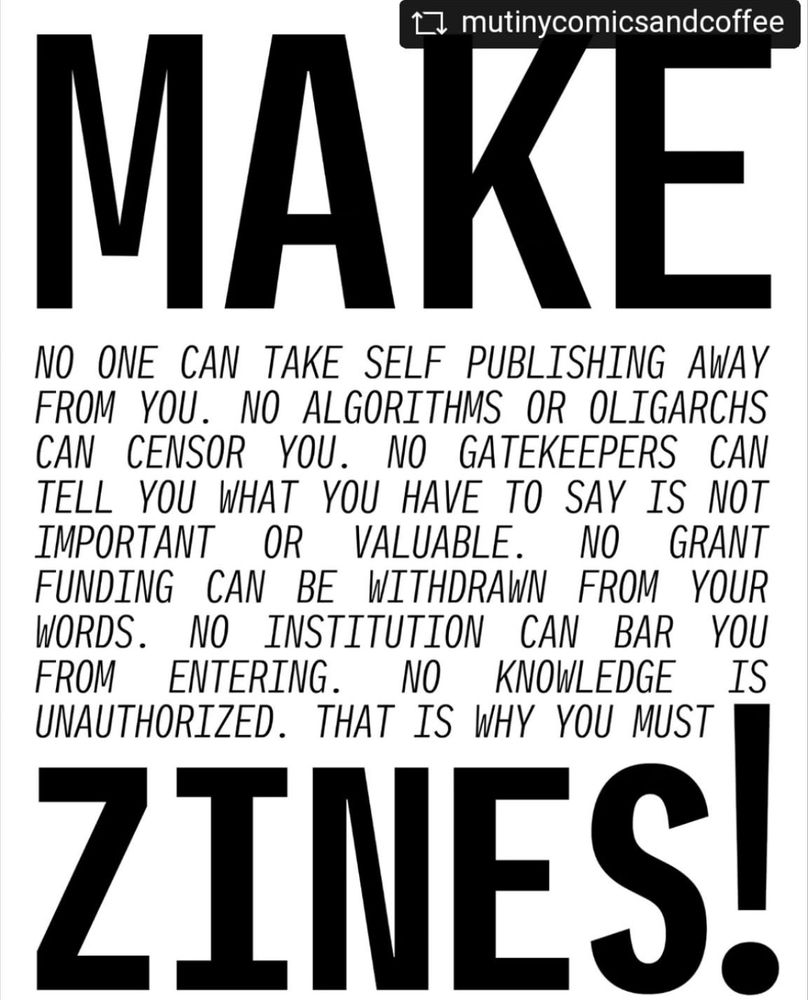 MAKE zines! 

NO ONE CAN TAKE SELF PUBLISHING AWAY FROM YOU. NO ALGORITHMS OR OLIGARCHS CAN CENSOR YOU. NO GATEKEEPERS CAN TELL YOU WHAT YOU HAVE TO SAY IS NOT IMPORTANT OR VALUABLE. NO GRANT FUNDING CAN BE WITHDRAWN FROM YOUR WORDS. NO INSTITUTION CAN BAR YOU FROM ENTERING. NO KNOWLEDGE IS
UNAUTHORIZED. THAT IS WHY YOU MUST

make ZINES!