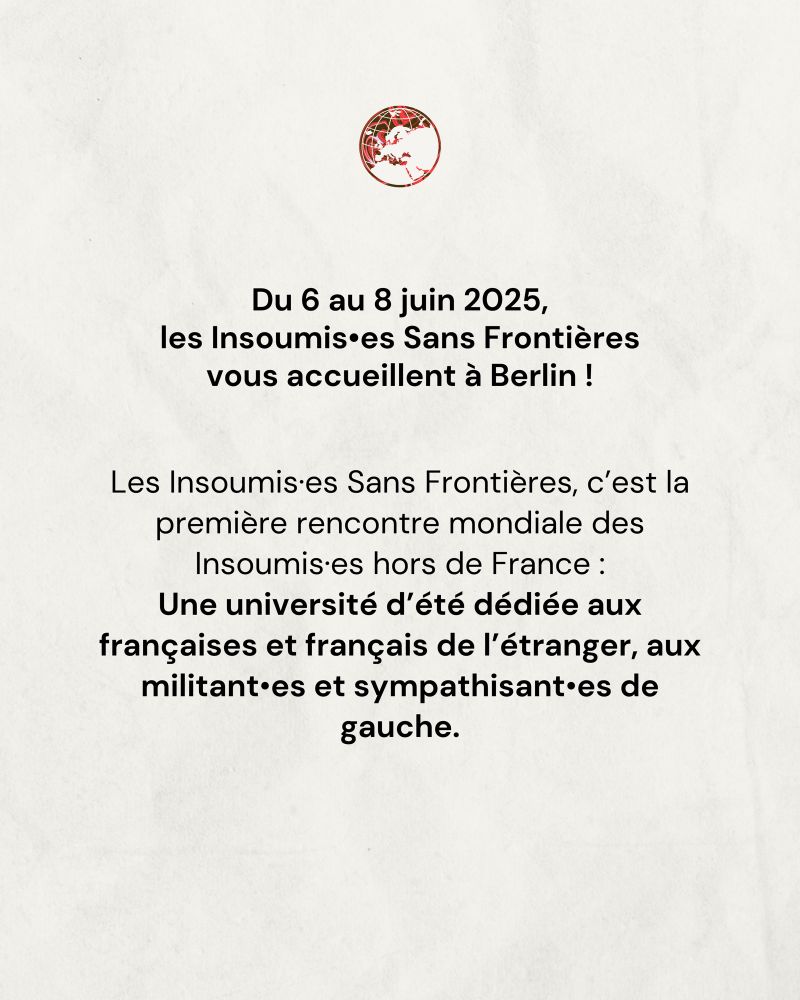 Du 6 au 8 juin 2025, les Insoumis•es Sans Frontières vous accueillent à Berlin !
Les Insoumis•es Sans Frontières, c'est la première rencontre mondiale des Insoumis•es hors de France :
Une université d'été dédiée aux françaises et français de l'étranger, aux militant•es et sympathisant•es de gauche.
