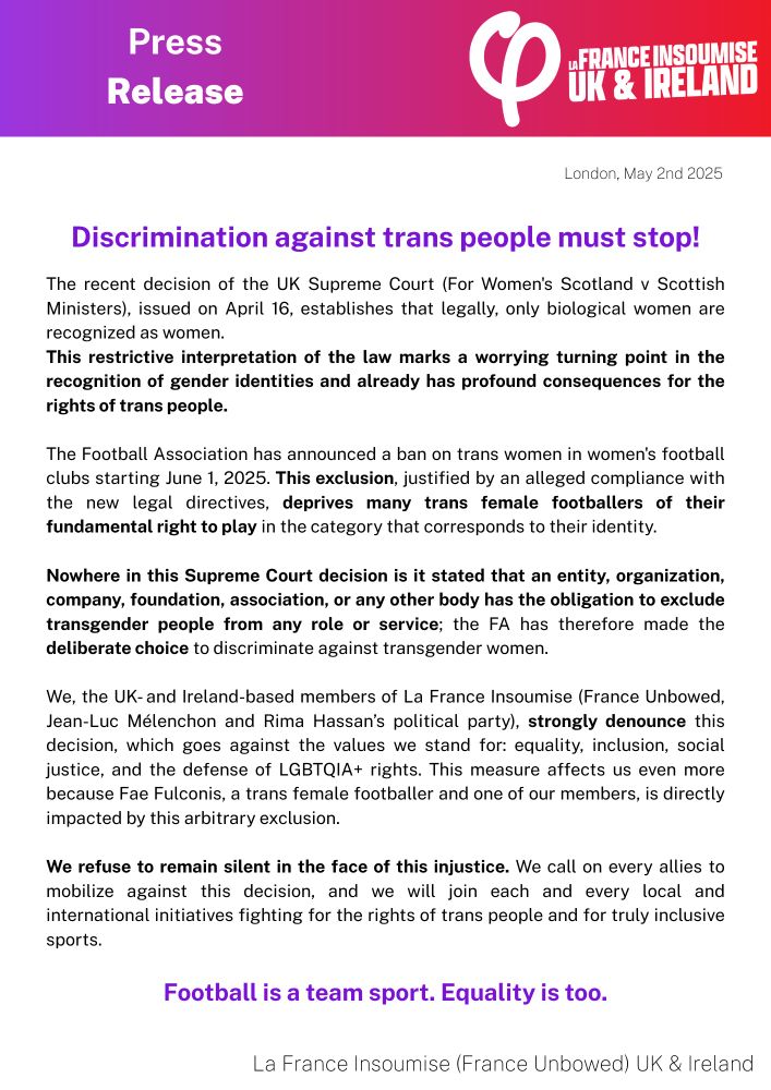 Press release:
"Discrimination against trans people must stop!

The recent decision of the UK Supreme Court (For Women's Scotland v Scottish Ministers), issued on April 16, establishes that legally, only biological women are recognized as women.

This restrictive interpretation of the law marks a worrying turning point in the recognition of gender identities and already has profound consequences for the rights of trans people.

The Football Association has announced a ban on trans women in women's football clubs starting June 1, 2025. This exclusion, justified by an alleged compliance with the new legal directives, deprives many trans female footballers of their fundamental right to play in the category that corresponds to their identity.

Nowhere in this Supreme Court decision is it stated that an entity, organization, company, foundation, association, or any other body has the obligation to exclude transgender people from any role or service; the FA has therefore made the deliberate choice to discriminate against transgender women.

We, the UK-and Ireland-based members of La France Insoumise (France Unbowed, Jean-Luc Mélenchon and Rima Hassan's political party), strongly denounce this decision, which goes against the values we stand for: equality, inclusion, social justice, and the defense of LGBTQIA+ rights. This measure affects us even more because Fae Fulconis, a trans female footballer and one of our members, is directly impacted by this arbitrary exclusion.

We refuse to remain silent in the face of this injustice. We call on every allies to mobilize against this decision, and we will join each and every local and international initiatives fighting for the rights of trans people and for truly inclusive sports.

Football is a team sport. Equality is too."
