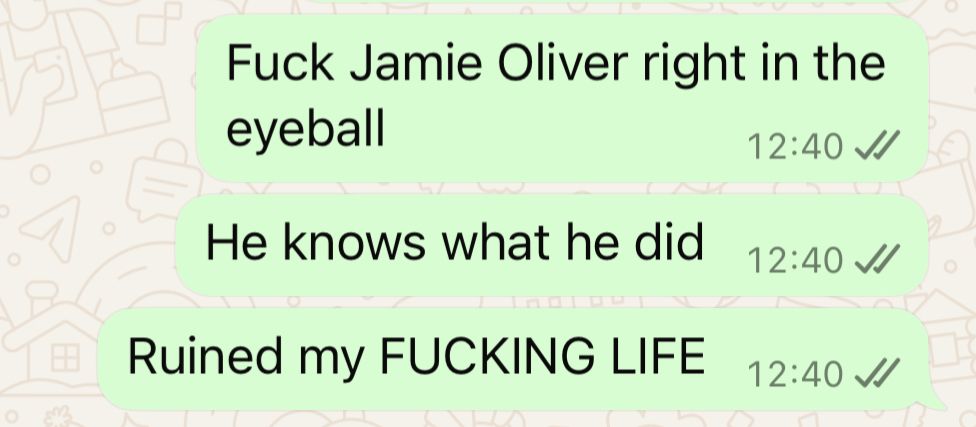 WhatsApp screenshot of messages I just sent, reading: 

Fuck Jamie Oliver right in the eyeball

He knows what he did

Ruined my FUCKING LIFE