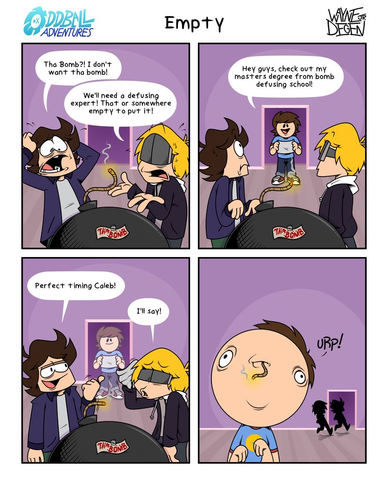 A 4 panel comic
Panel 1: Collin and Dave are panicking, as a lit bomb has appeared in the living room. 
Collin: The Bomb?! I don't want the bomb!
Dave: We'll need a defusing expert! That, or somewhere empty to put it!
Panel 2: The two turn to see Caleb, entering holding a piece of paper. "Hey guys, check out my masters degree from bomb defusing school!"
Panel 3: Collin and Dave look relieved. 
Collin: Perfect timing Caleb!
Dave wipes the sweat from his brow, "I'll say!"
Panel 4: Collin and Dave walk away, as the bomb is shoved inside Caleb's head.