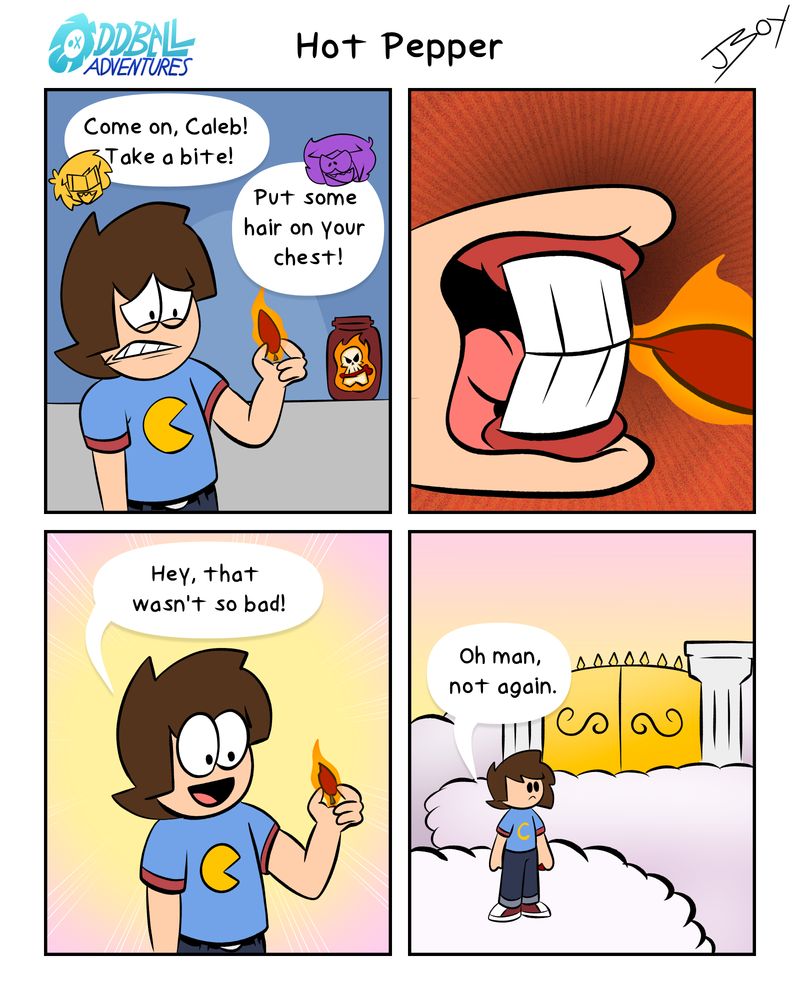 A 4 panel comic
Panel 1: Caleb stands worriedly, holding an extremely hot pepper. 
Dave: Come on, Caleb! Take a bite!
Collin: Put some hair on your chest!
Panel 2: A closeup as Caleb takes a small nibble.
Panel 3: A white glow is formed around Caleb. He's smiling. "Hey, that wasn't so bad!" 
Panel 4: Caleb is standing at the pearly gates. "Oh man, not again", he says.