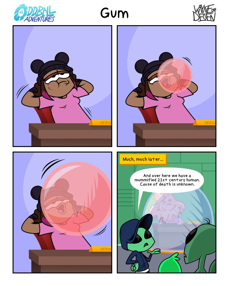 A 4 panel comic
Panel 1: Anna is lounging at her desk chewing gum.
Panel 2: Anna begins to blow a bubble.
Panel 3: The bubble is growing larger.
Panel 4: Much, much later, far in the future. Anna is enhanced in chewing gum, in a glass dome. An alien is presenting the exhibit to onlookers. "And over here we have a mummified 21st century human. Case of death is unknown."