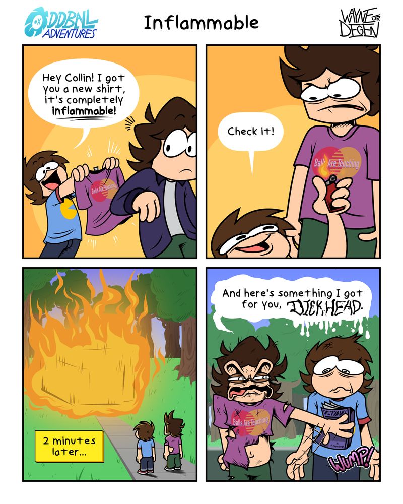 A 4 panel comic
Panel 1: Caleb runs in holding a purple t-shirt, presenting it to Collin. "Hey, Collin! I got you a new shirt, it's completely inflammable!"
Panel 2: He throws it on Collin and brings a lighter to it. "Check it!"
Panel 3: Two minutes later, the entire house is ablaze. Collin and Caleb watching the fire.
Panel 4: Collin, burned singed and destroyed, shoves a dictionary at Caleb. "And here's something I got for you, DICKHEAD."