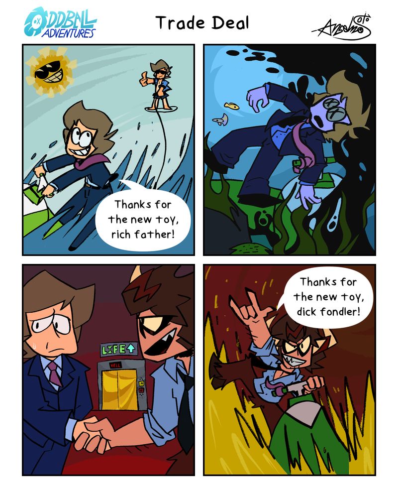 A 4 panel comic
Panel 1: Mayor James is riding on a sweet new jet ski, his rich father trailing behind him. "Thanks for the new toy, rich father!"
Panel 2: Two minutes later, James is dead. Drowned.
Panel 3: Mayor James is making a deal with the devil. Shaking Satan's hand. A large illuminating "LIFE" elevator is behind them.
Panel 4: Satan is riding on James' old jet ski. "Thanks for the new toy, dick fondler!"