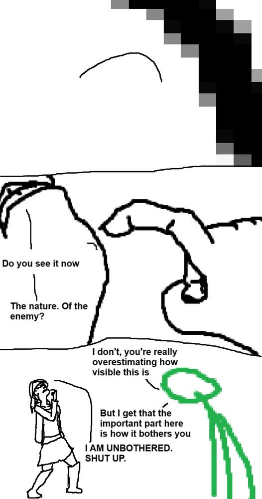 Three panel comic crudely drawn in MS Paint.

Panel 1: An extreme zoom in of a diagonal line and a second, thinner line.

Panel 2: Zoom out to show a hand pointing at a chin. There is a single hair. It's Beth's chin.

Beth: "Do you see it now. The nature. Of the enemy?"

Panel 3: Zoom out further. Beth is wearing an outfit with a jacket, a skirt and some knee height boots. She is posing bizarrely, tilting her head back and pointing at her chin. A crudely drawn green stick person is in the foreground.

Green: "I don't, you're really overestimating how visible this is. But I get that the important part here is how it bothers you."

Beth: "I AM UNBOTHERED. SHUT UP."