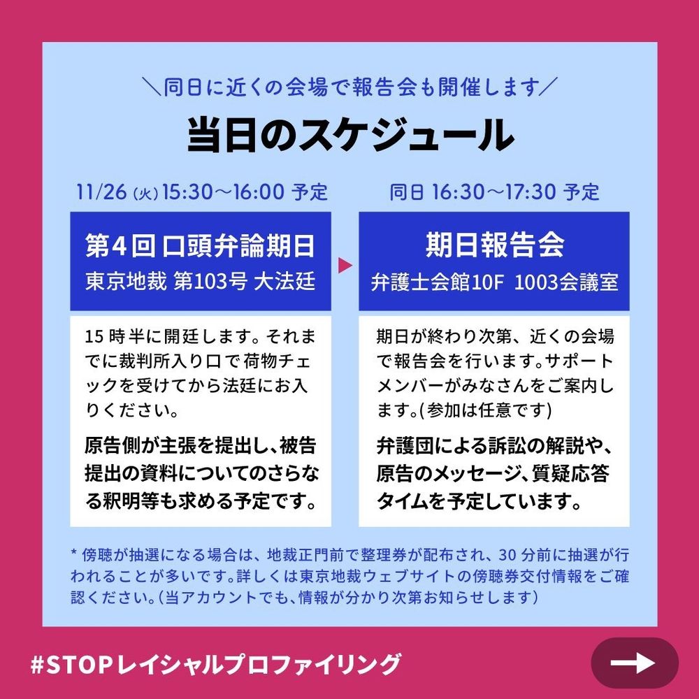 \同日に近くの会場で報告会も開催します/

当日のスケジュール

11/26(火)15:30~16:00予定

第4回口頭弁論期日 東京地裁 第103号 大法廷

15時半に開廷します。それま でに裁判所入り口で荷物チェ ックを受けてから法廷にお入 りください。

原告側が主張を提出し、被告 提出の資料についてのさらな る釈明等も求める予定です。

同日 16:30~17:30予定

期日報告会 弁護士会館10F 1003会議室

期日が終わり次第、近くの会場 で報告会を行います。サポート メンバーがみなさんをご案内し ます。(参加は任意です)

弁護団による訴訟の解説や、 原告のメッセージ、質疑応答 タイムを予定しています。

* 傍聴が抽選になる場合は、地裁正門前で整理券が配布され、30分前に抽選が行 われることが多いです。詳しくは東京地裁ウェブサイトの傍聴券交付情報をご確 認ください。(当アカウントでも、情報が分かり次第お知らせします)