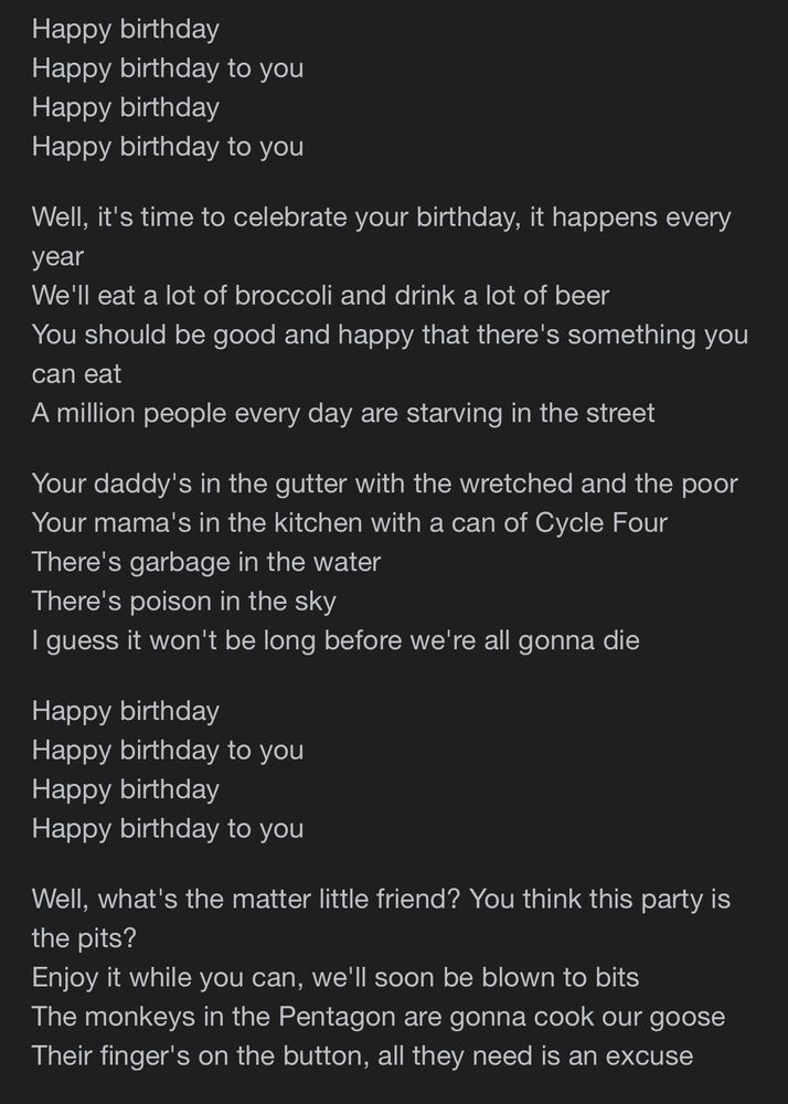 Happy birthday
Happy birthday to you
Happy birthday
Happy birthday to you
Well, it's time to celebrate your birthday, it happens every year
We'll eat a lot of broccoli and drink a lot of beer
You should be good and happy that there's something you can eat
A million people every day are starving in the street
Your daddy's in the gutter with the wretched and the poor Your mama's in the kitchen with a can of Cycle Four There's garbage in the water
There's poison in the sky
I guess it won't be long before we're all gonna die
Happy birthday
Happy birthday to you
Happy birthday
Happy birthday to you
Well, what's the matter little friend? You think this party is the pits?
Enjoy it while you can, we'll soon be blown to bits The monkeys in the Pentagon are gonna cook our goose Their finger's on the button, all they need is an excuse