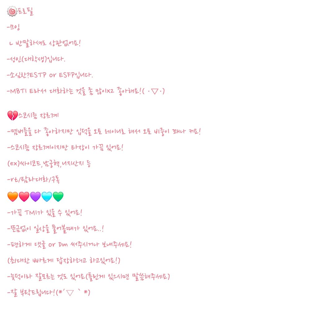 +
-예쁘고 좋은말 하려고 노력하고 있습니다!
-글 솜씨가 서툴고 이상해도 이해해주시면 고맙습니다..
-트친분들과 친해지고싶어서 TMI같은 질문을 많이 할수도 있어요
(불편하시면 무시하셔도 괜찮아요!)
-트친분들께서도 뜬금없는 질문이나 연락,TMI 말하시거나 대화하는것도 좋아해요!
(그래도 선은 지켜주세요!)
⭐️약간 관종이라 가끔 이상할수 있어요..( ・∇・)⭐️