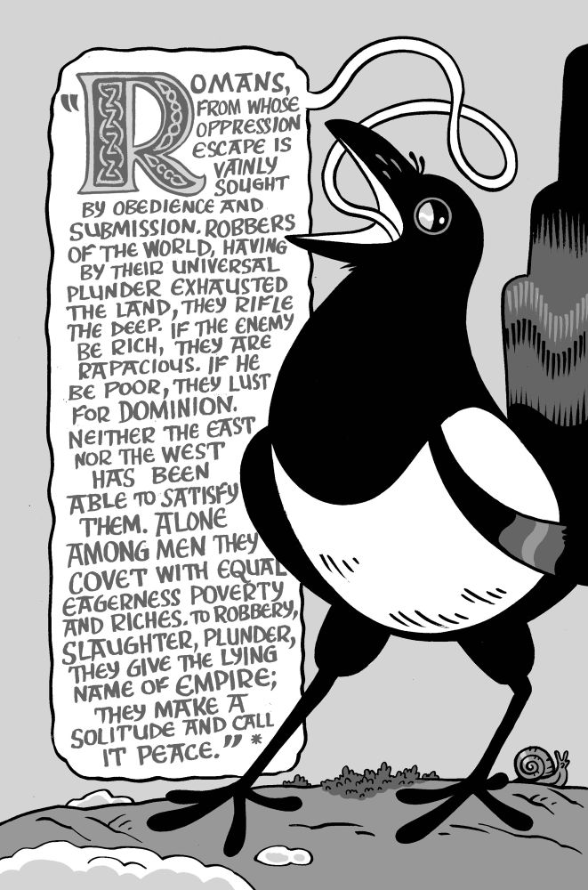 
An illustrated Magpie quote Tacitus/Calcagus

ROMANS, FROM WHOSE OPPRESSION ESCAPE IS VAINLY SOUGHT
BY OBEDIENCE AND SUBMISSION. ROBBERS OF THE WORLD, HAVING BY THEIR UNIVERSAL PLUNDER EXHAUSTED THE LAND, THEY RIFLE THE DEEP. IF THE ENEMY BE RICH, THEY ARE RAPACIOUS. IF HE BE POOR, THEY LUST FOR DOMINION.
NEITHER THE EAST NOR THE WEST HAS BEEN
ABLE TO SATISFY THEM. ALONE AMONG MEN THEY COVET WITH EQUAL EAGERNESS POVERTY AND RICHES. TO ROBBERY, SLAUGHTER, PLUNDER, THEY GIVE THE LYING NAME OF EMPIRE;
THEY MAKE A SOLITUDE AND CALL
IT PEACE.
*