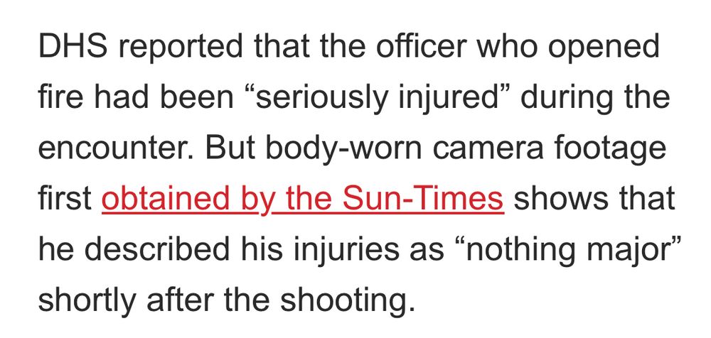 DHS reported that the officer who opened fire had been "seriously injured" during the encounter. But body-worn camera footage first obtained by the Sun-Times shows that he described his injuries as "nothing major" shortly after the shooting.