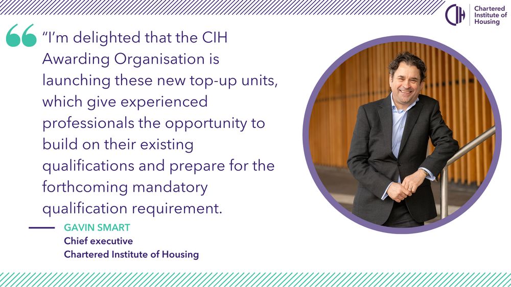 Card shows a photo of Gavin Smart, chief executive of CIH, and a quote that reads: “I’m delighted that the CIH Awarding Organisation is launching these new top-up units, which give experienced professionals the opportunity to build on their existing qualifications and prepare for the forthcoming mandatory qualification requirement.”
