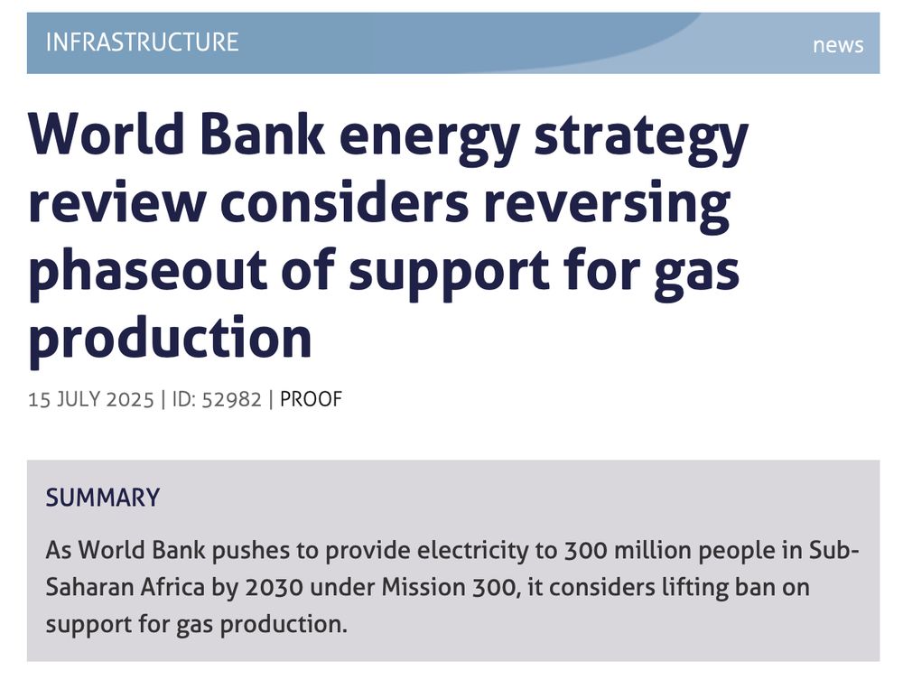 INFRASTRUCTUREnews
World Bank energy strategy review considers reversing phaseout of support for gas production
15 JULY 2025 | ID: 52982 | PROOF
SUMMARY

As World Bank pushes to provide electricity to 300 million people in Sub-Saharan Africa by 2030 under Mission 300, it considers lifting ban on support for gas production.