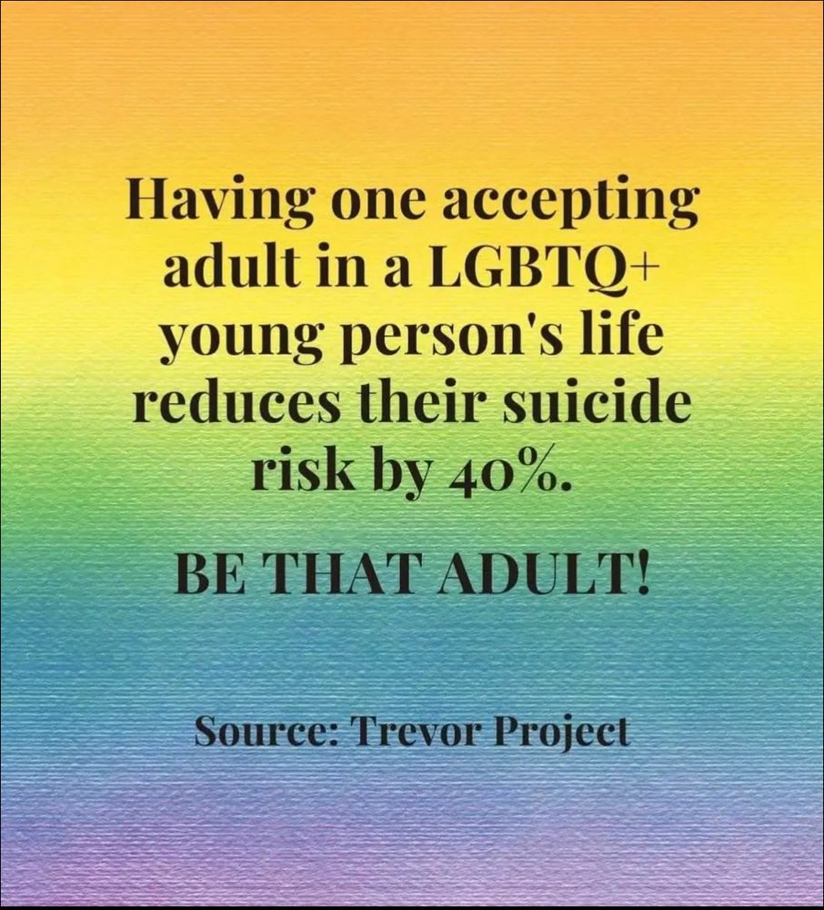 “Having one accepting adult in a LGBTQ+ young person’s life reduces their suicide risk by 40%. BE THAT ADULT! Source: Trevor Project, via Where True Love Is Facebook page.