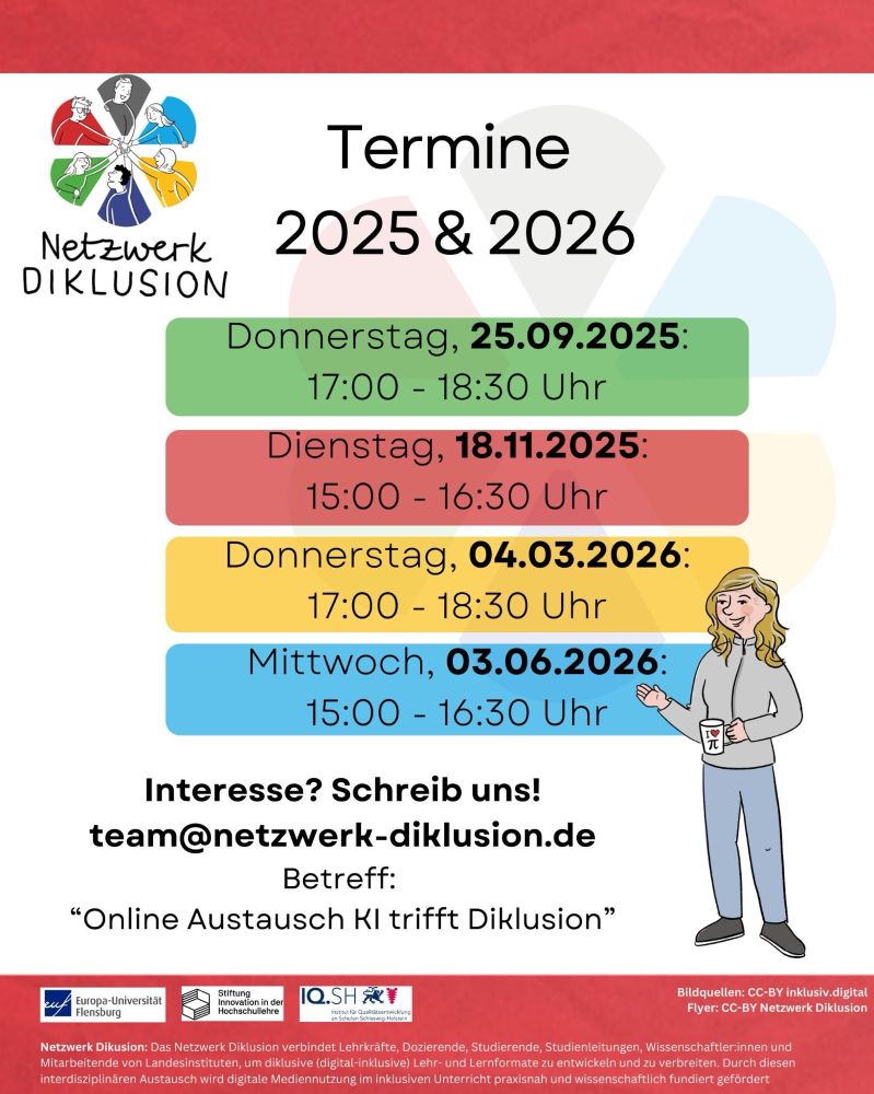 Flyer „Termine 2025 & 2026“ vom Netzwerk Diklusion mit Logo (sechs farbige Figuren im Kreis) oben links.

Vier Termine auf farbigen Feldern:
	•	25.09.2025 (Do), 17–18:30 Uhr (grün)
	•	18.11.2025 (Di), 15–16:30 Uhr (rot)
	•	04.03.2026 (Do), 17–18:30 Uhr (gelb)
	•	03.06.2026 (Mi), 15–16:30 Uhr (blau)

Kontakt: team@netzwerk-diklusion.de mit dem Betreff „Online Austausch KI trifft Diklusion“.

Unten Logos der Europa-Universität Flensburg, Stiftung Innovation in der Hochschullehre und IQ.SH sowie kurzer Text zum Netzwerk Diklusion. Rechts eine Illustration einer Frau mit Tasse „I ♥ π“.