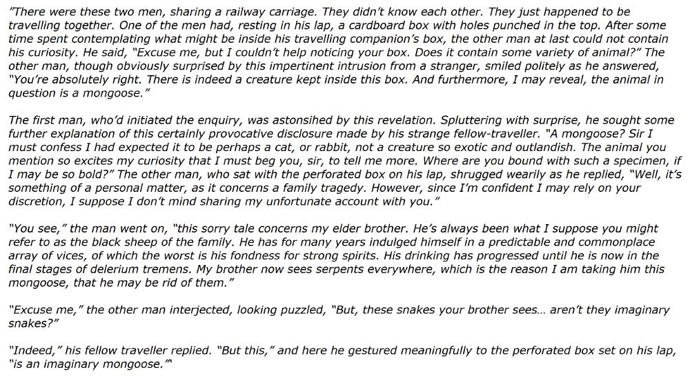There were two strangers, sharing a railway carriage. One of the men had, resting in his lap, a cardboard box with holes punched in the top. After some time, the other man at last could not contain his curiosity. He said, “Excuse me, but I couldn’t help noticing your box. Does it contain some variety of animal?” The other man smiled politely as he answered, “You’re absolutely right. There is indeed a creature kept inside this box. And furthermore, I may reveal, the animal in question is a mongoose.”

The first man was astonished. “A mongoose? Sir, I must confess I had expected it to be perhaps a cat, or rabbit, not a creature so exotic and outlandish. The animal you mention so excites my curiosity that I must beg you, sir, to tell me more. Where are you bound with such a specimen, if I may be so bold?” 

The other man shrugged wearily. “Well, it’s something of a personal matter. It concerns my elder brother. He’s always been what I suppose you might refer to as the black sheep of the family. He has for many years indulged himself in a predictable and commonplace array of vices, of which the worst is his fondness for strong spirits. His drinking has progressed until he is now in the final stages of delirium tremens. My brother now sees serpents everywhere, which is the reason I am taking him this mongoose, that he may be rid of them.”

“Excuse me,” the other man interjected, looking puzzled, “But, these snakes your brother sees… aren’t they imaginary snakes?”

“Indeed,” his fellow traveler replied. “But this,” and here he gestured meaningfully to the perforated box set on his lap, “is an imaginary mongoose.”
