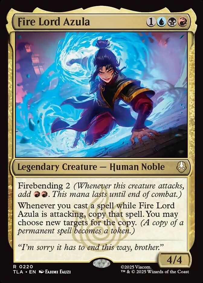 Fire Lord Azula
{1}{U}{B}{R}
Legendary Creature — Human Noble

Firebending 2 (Whenever this creature attacks, add {R}{R}. This mana lasts until end of combat.)

Whenever you cast a spell while Fire Lord Azula is attacking, copy that spell. You may choose new targets for the copy. (A copy of a permanent spell becomes a token.)

“I’m sorry it has to end this way, brother.”

4/4
Watermark: Fire Nation

Illustrated by Fahmi Fauzi