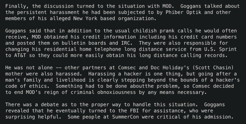 Finally, the discussion turned to the situation with MOD.  Goggans talked about
the persistent harassment he had been subjected to by Phiber Optik and other
members of his alleged New York based organization.

Goggans said that in addition to the usual childish prank calls he would often
receive, MOD obtained his credit information including his credit card numbers
and posted them on bulletin boards and IRC.  They were also responsible for
changing his residential home telephone long distance service from U.S. Sprint
to AT&T so they could more easily obtain his long distance calling records.

He was not alone -- other partners at Comsec and Doc Holiday's (Scott Chasin)
mother were also harassed.  Harassing a hacker is one thing, but going after a
man's family and livelihood is clearly stepping beyond the bounds of a hacker's
code of ethics.  Something had to be done aboutthe problem, so Comsec decided
to end MOD's reign of criminal obnoxiousness by any means necessary.

There was a debate as to the proper way to handle this situation.  Goggans
revealed that he eventually turned to the FBI for assistance, who were
surprising helpful.  Some people at SummerCon were critical of his admission.